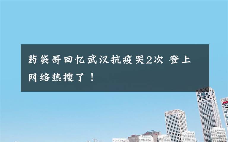 药袋哥回忆武汉抗疫哭2次 登上网络热搜了!