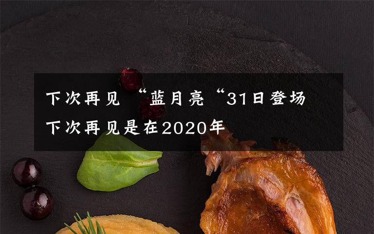 下次再见 “蓝月亮“31日登场 下次再见是在2020年