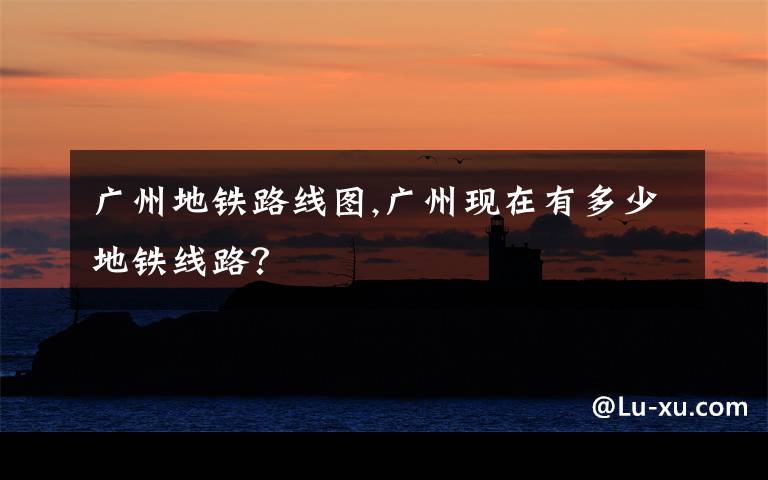 广州地铁路线图,广州现在有多少地铁线路？