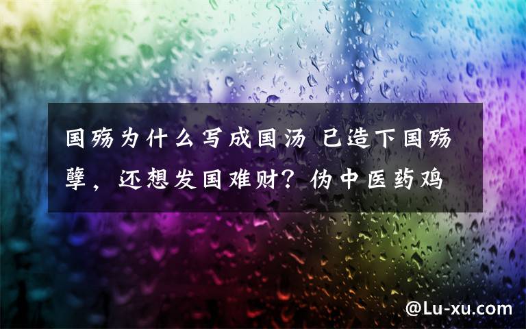 国殇为什么写成国汤 已造下国殇孽,还想发国难财?伪中医药鸡汤贩子们,揍开啦!
