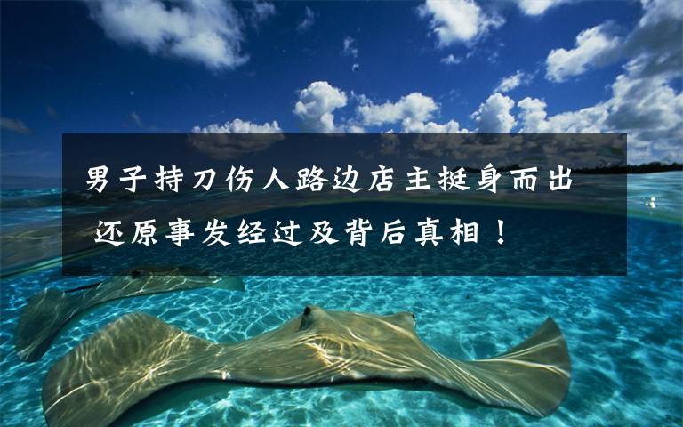 男子持刀伤人路边店主挺身而出 还原事发经过及背后真相！