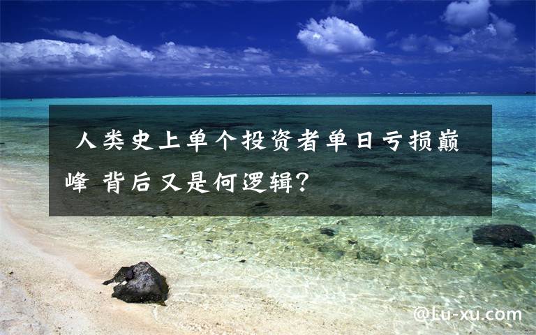 人类史上单个投资者单日亏损巅峰 背后又是何逻辑?