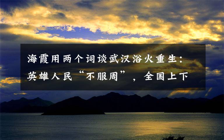 海霞用两个词谈武汉浴火重生：英雄人民“不服周”，全国上下“搭把手”！ 真相到底是怎样的？