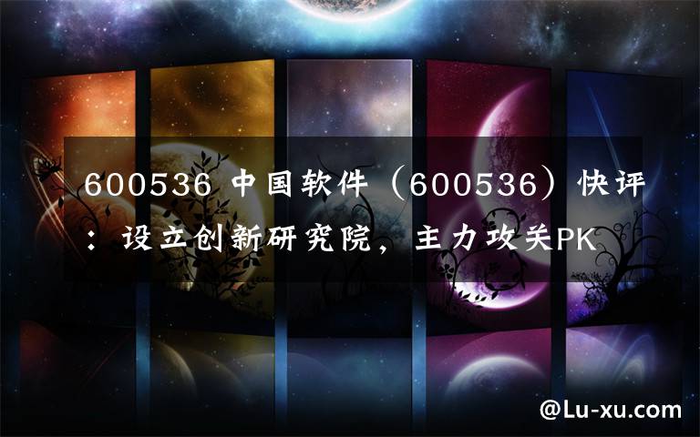 600536 中国软件(600536)快评:设立创新研究院,主力攻关PK体系生态完善