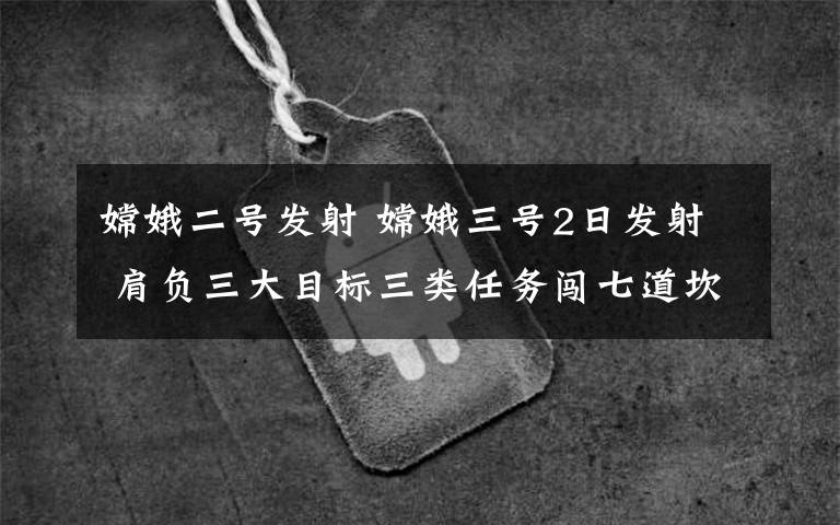 嫦娥二号发射 嫦娥三号2日发射 肩负三大目标三类任务闯七道坎