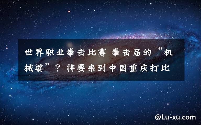 世界职业拳击比赛 拳击届的“机械婆”?将要来到中国重庆打比赛?