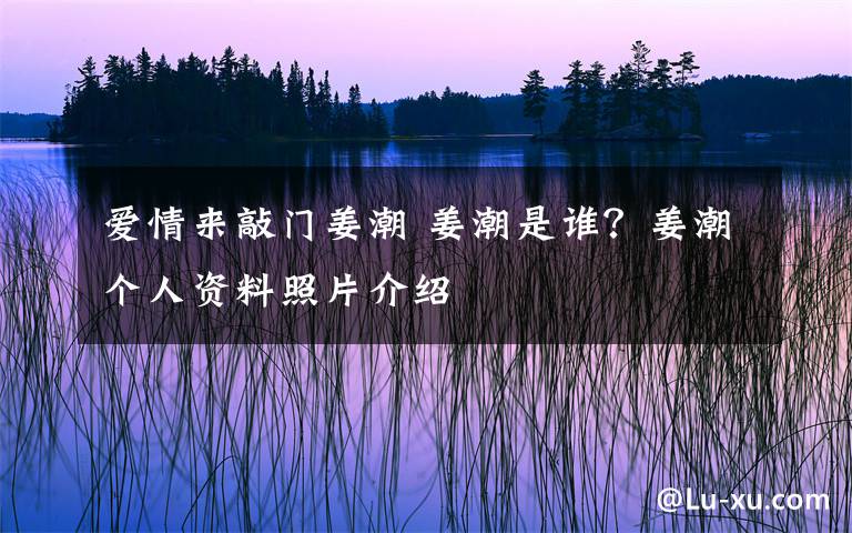 爱情来敲门姜潮 姜潮是谁?姜潮个人资料照片介绍