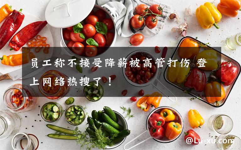 员工称不接受降薪被高管打伤 登上网络热搜了!
