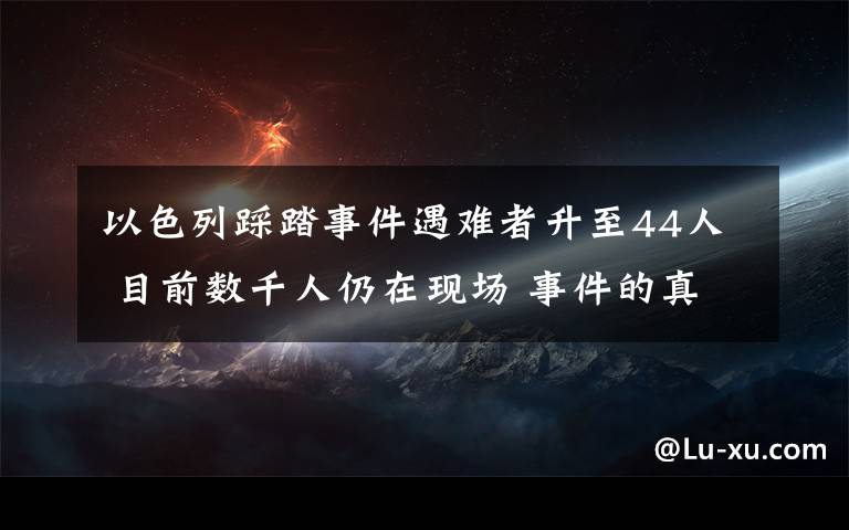 以色列踩踏事件遇难者升至44人 目前数千人仍在现场 事件的真相是什么?