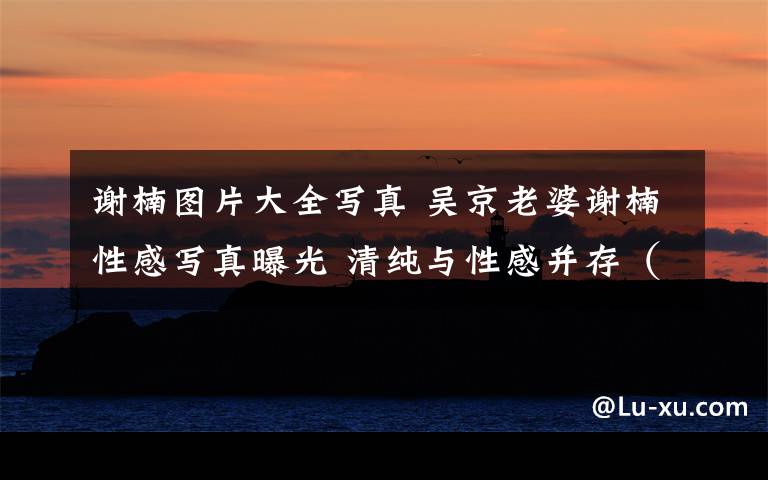 谢楠图片大全写真 吴京老婆谢楠性感写真曝光 清纯与性感并存(组图)