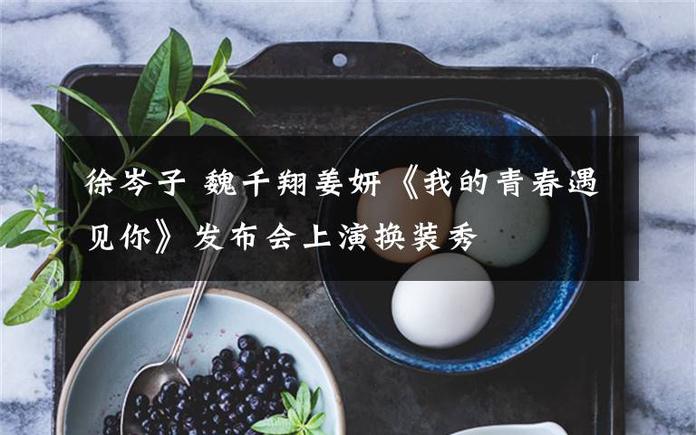 徐岑子 魏千翔姜妍《我的青春遇见你》发布会上演换装秀