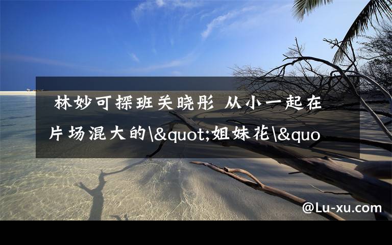 林妙可探班关晓彤 从小一起在片场混大的"姐妹花"