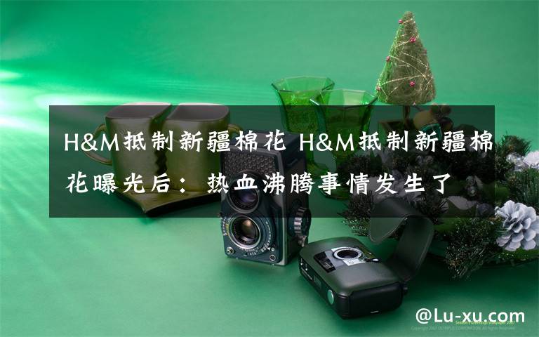 H&M抵制新疆棉花 H&M抵制新疆棉花曝光后:热血沸腾事情发生了