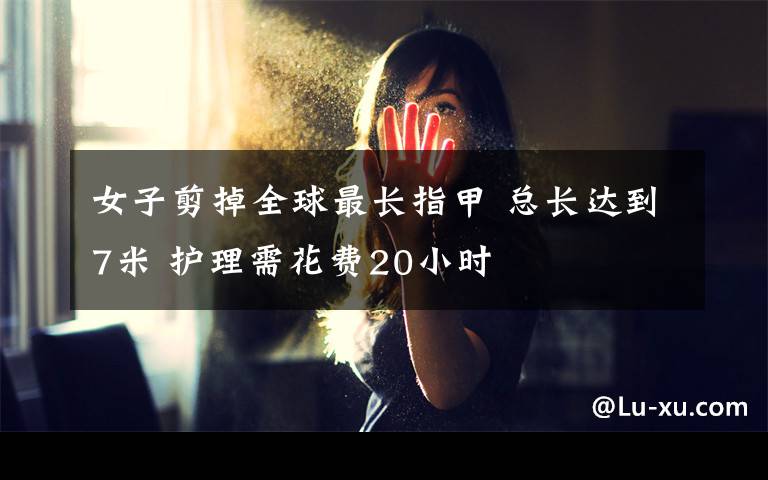 女子剪掉全球最长指甲 总长达到7米 护理需花费20小时