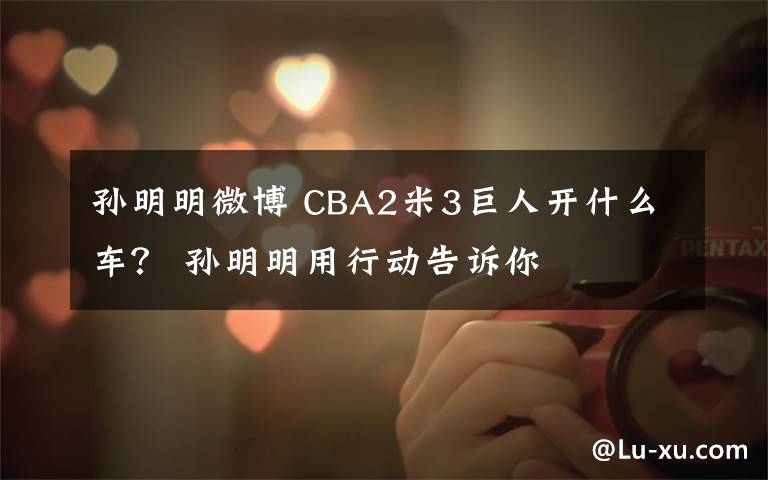 孙明明微博 CBA2米3巨人开什么车？ 孙明明用行动告诉你