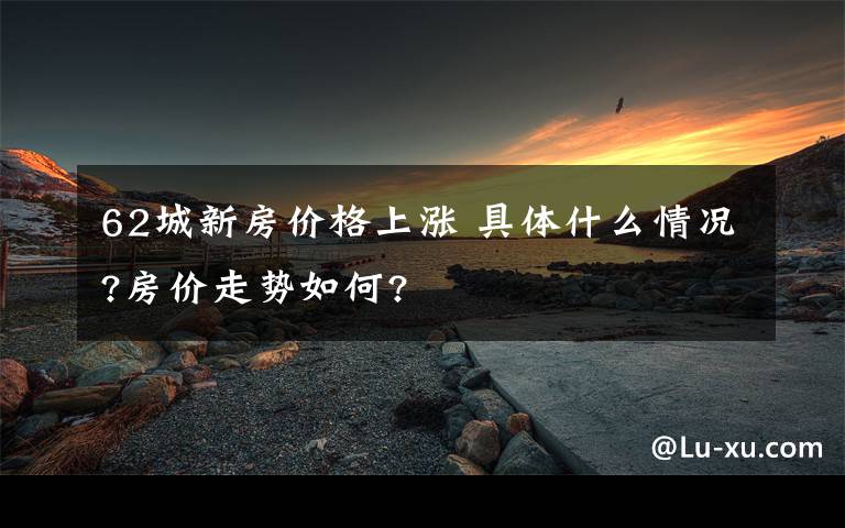62城新房价格上涨 具体什么情况?房价走势如何?