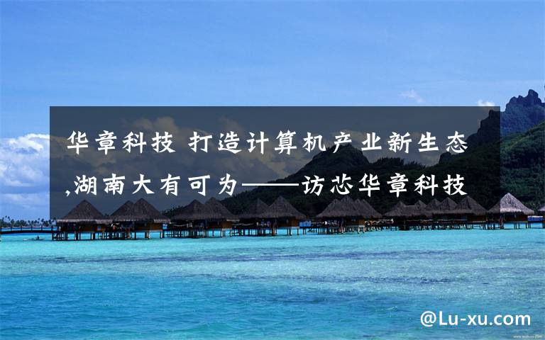 华章科技 打造计算机产业新生态,湖南大有可为——访芯华章科技创始人、董事长王礼宾