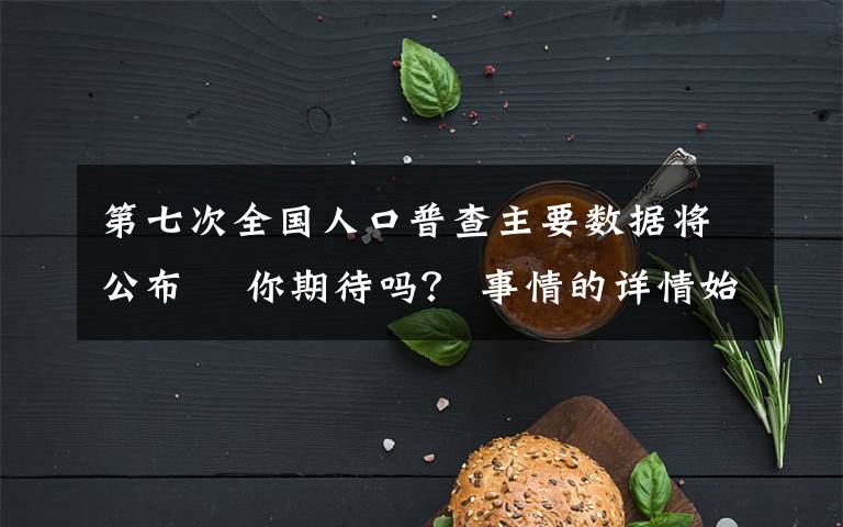 第七次全国人口普查主要数据将公布  你期待吗？ 事情的详情始末是怎么样了！