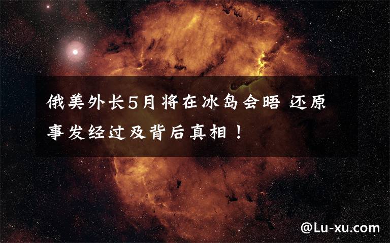 俄美外长5月将在冰岛会晤 还原事发经过及背后真相!