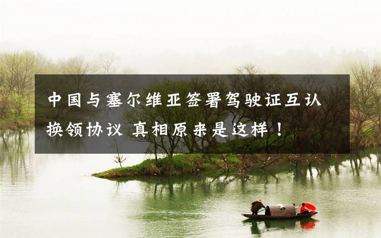 中国与塞尔维亚签署驾驶证互认换领协议 真相原来是这样！