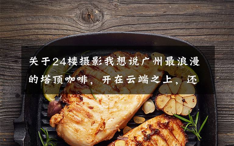 关于24楼摄影我想说广州最浪漫的塔顶咖啡,开在云端之上,还能邂逅白色城堡