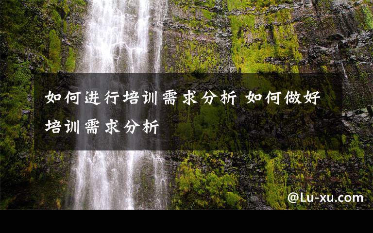 如何进行培训需求分析 如何做好培训需求分析