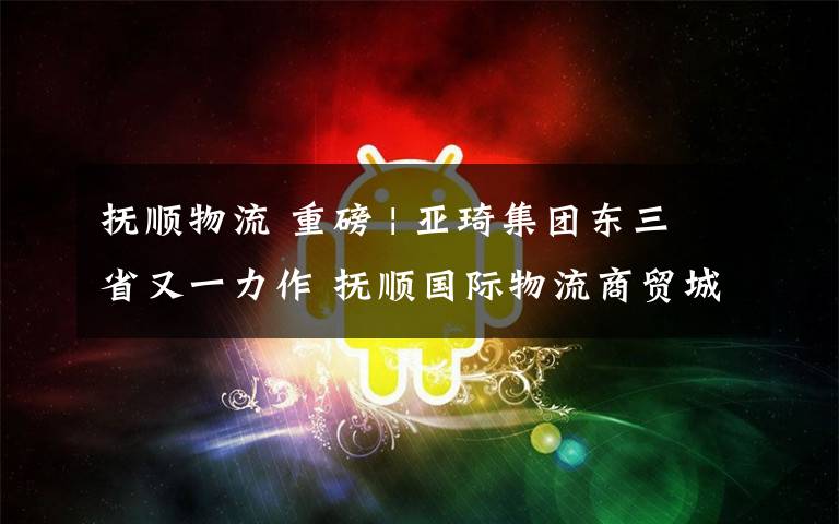 抚顺物流 重磅 | 亚琦集团东三省又一力作 抚顺国际物流商贸城破土动工