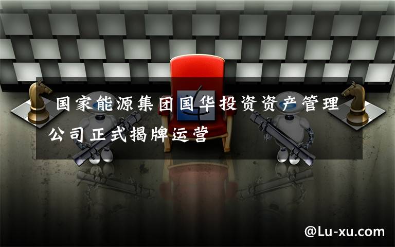 国家能源集团国华投资资产管理公司正式揭牌运营