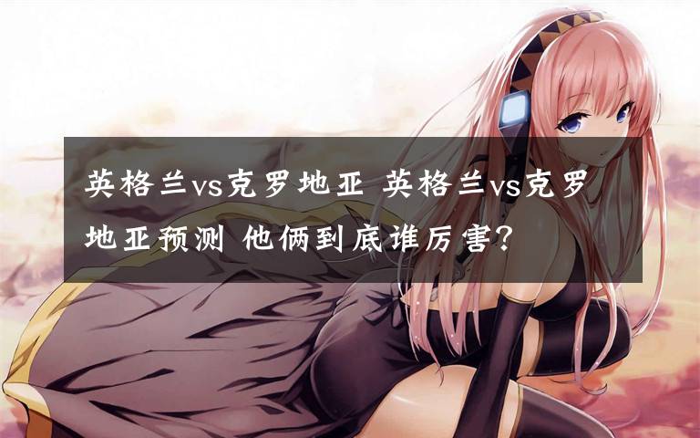 英格兰vs克罗地亚 英格兰vs克罗地亚预测 他俩到底谁厉害?