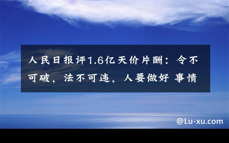 人民日报评1.6亿天价片酬:令不可破,法不可违,人要做好 事情的详情始末是怎么样了!