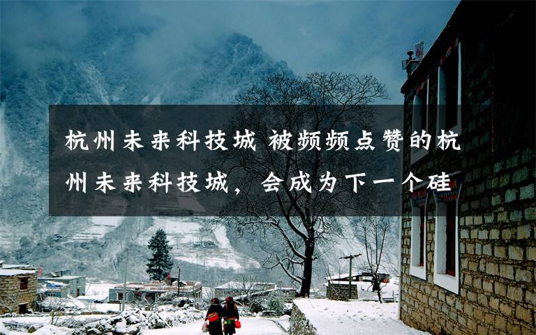 杭州未来科技城 被频频点赞的杭州未来科技城,会成为下一个硅谷吗?