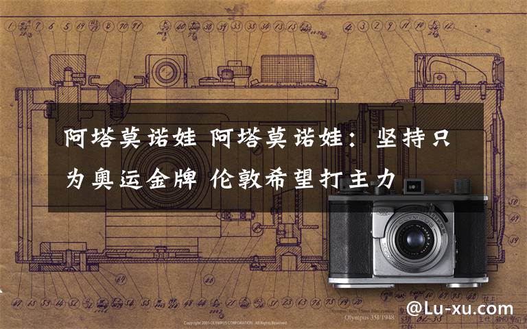 阿塔莫诺娃 阿塔莫诺娃：坚持只为奥运金牌 伦敦希望打主力