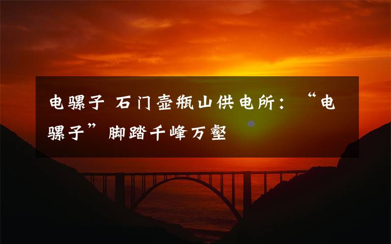 电骡子 石门壶瓶山供电所:“电骡子”脚踏千峰万壑