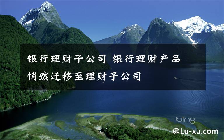 银行理财子公司 银行理财产品 悄然迁移至理财子公司