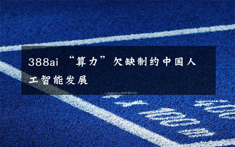 388ai “算力”欠缺制约中国人工智能发展