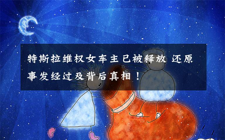 特斯拉维权女车主已被释放 还原事发经过及背后真相!