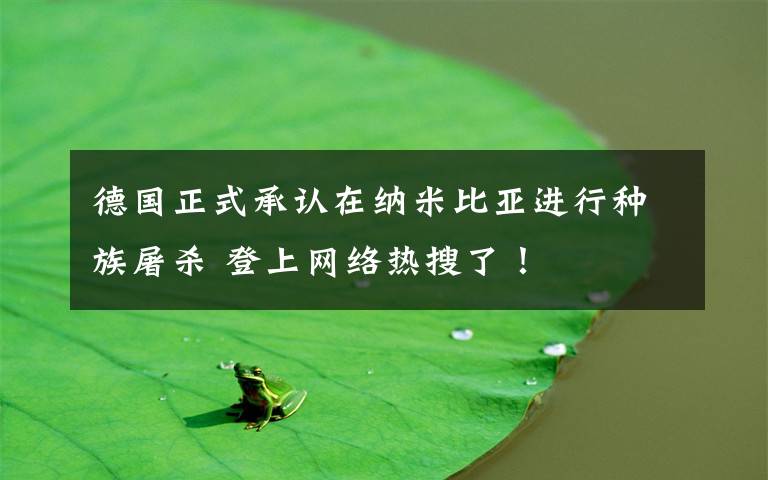 德国正式承认在纳米比亚进行种族屠杀 登上网络热搜了!