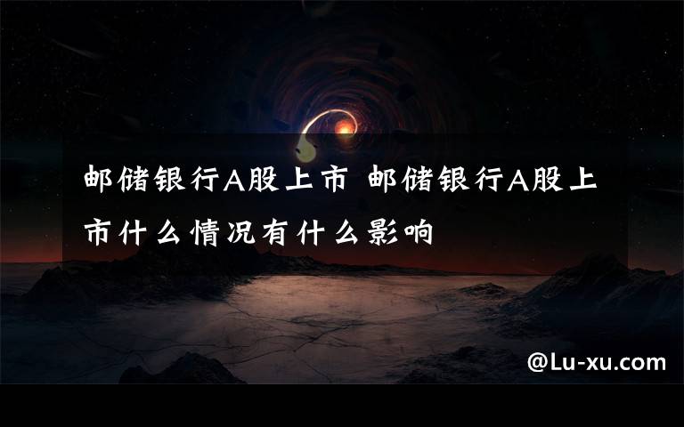 邮储银行A股上市 邮储银行A股上市什么情况有什么影响