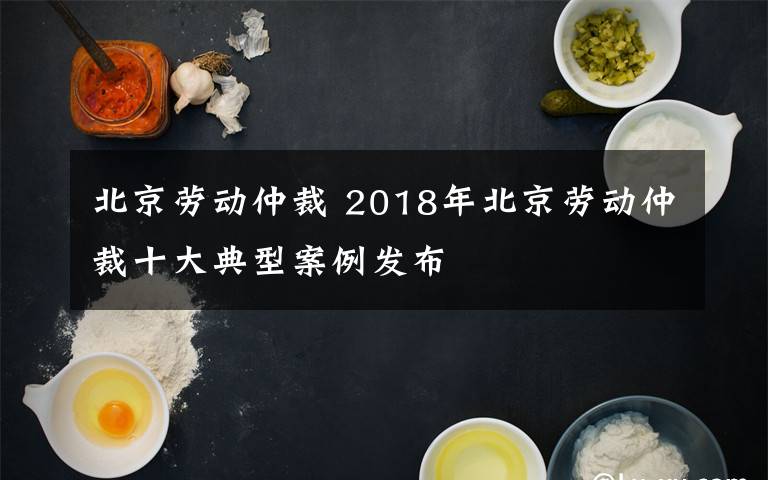 北京劳动仲裁 2018年北京劳动仲裁十大典型案例发布