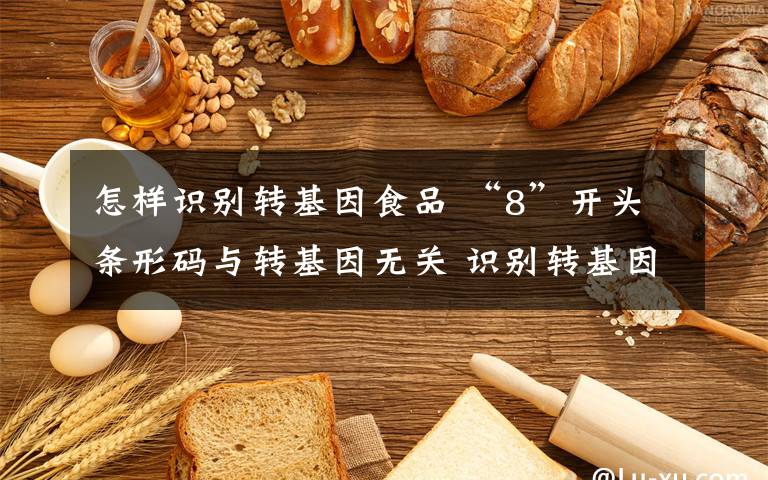 怎样识别转基因食品 “8”开头条形码与转基因无关 识别转基因可用排除法