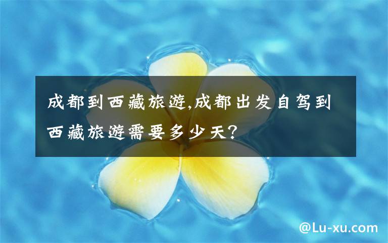 成都到西藏旅游,成都出发自驾到西藏旅游需要多少天?