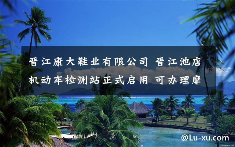 晋江康大鞋业有限公司 晋江池店机动车检测站正式启用 可办理摩托车年检