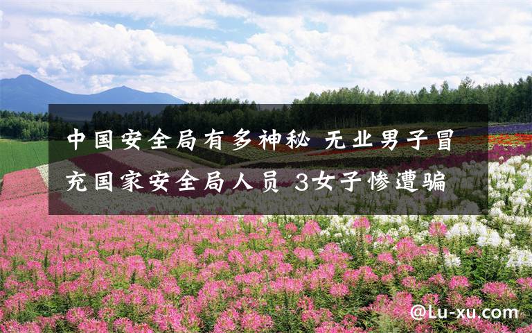 中国安全局有多神秘 无业男子冒充国家安全局人员 3女子惨遭骗财骗色