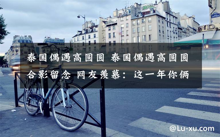 泰国偶遇高圆圆 泰国偶遇高圆圆合影留念 网友羡慕:这一年你俩肯定干啥都各种幸运!