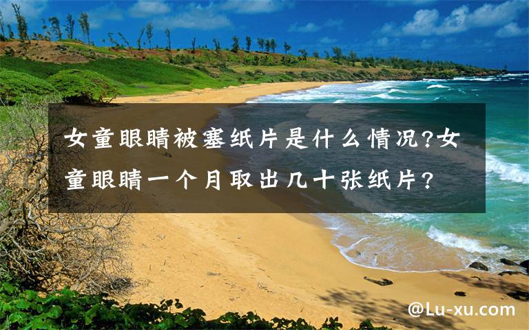 女童眼睛被塞纸片是什么情况?女童眼睛一个月取出几十张纸片?