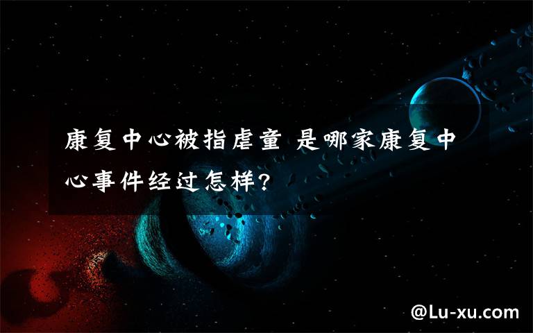 康复中心被指虐童 是哪家康复中心事件经过怎样?