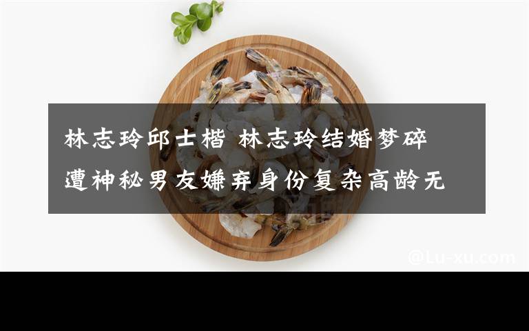 林志玲邱士楷 林志玲结婚梦碎 遭神秘男友嫌弃身份复杂高龄无法传宗接代