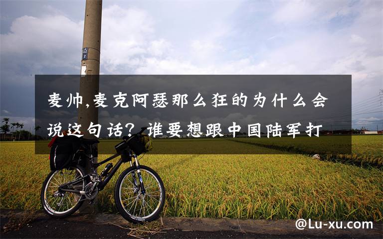 麦帅,麦克阿瑟那么狂的为什么会说这句话?谁要想跟中国陆军打仗,那他简直就是有病!