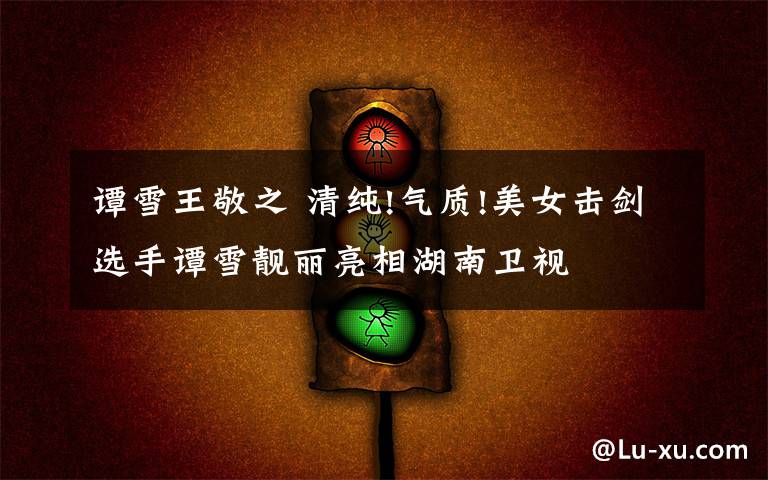 谭雪王敬之 清纯!气质!美女击剑选手谭雪靓丽亮相湖南卫视