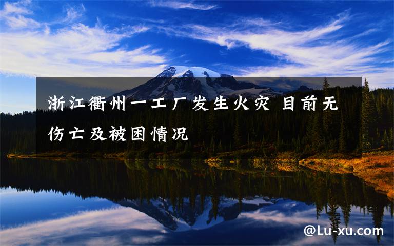 浙江衢州一工厂发生火灾 目前无伤亡及被困情况